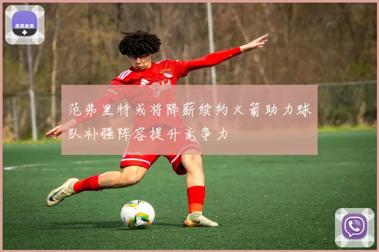 范弗里特或将降薪续约火箭助力球队补强阵容提升竞争力