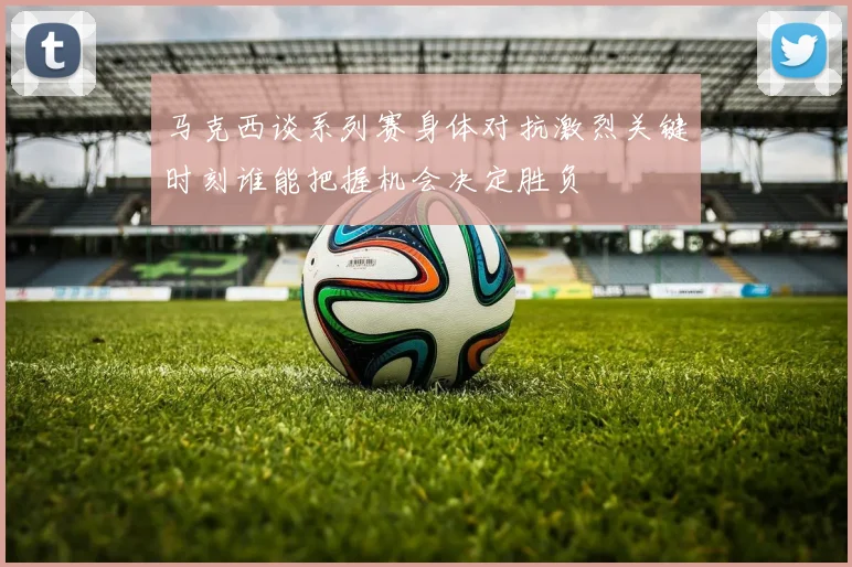 马克西谈系列赛身体对抗激烈关键时刻谁能把握机会决定胜负