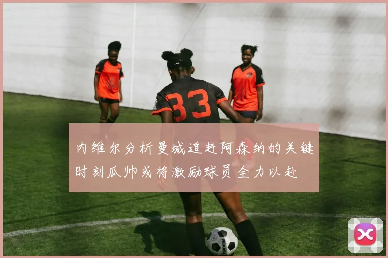 内维尔分析曼城追赶阿森纳的关键时刻瓜帅或将激励球员全力以赴