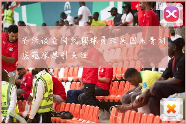 齐沃谈合同到期球员未来国米青训底蕴深厚引关注