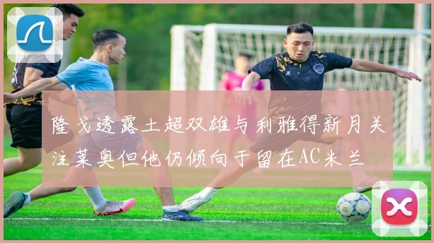 隆戈透露土超双雄与利雅得新月关注莱奥但他仍倾向于留在AC米兰