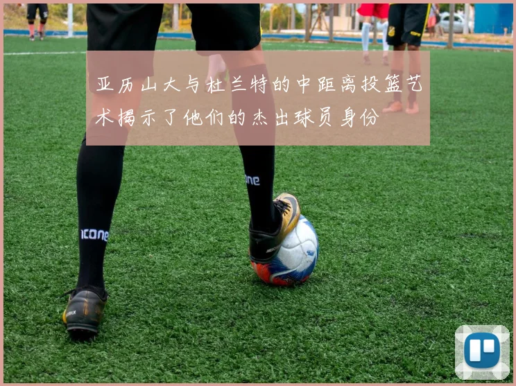 亚历山大与杜兰特的中距离投篮艺术揭示了他们的杰出球员身份