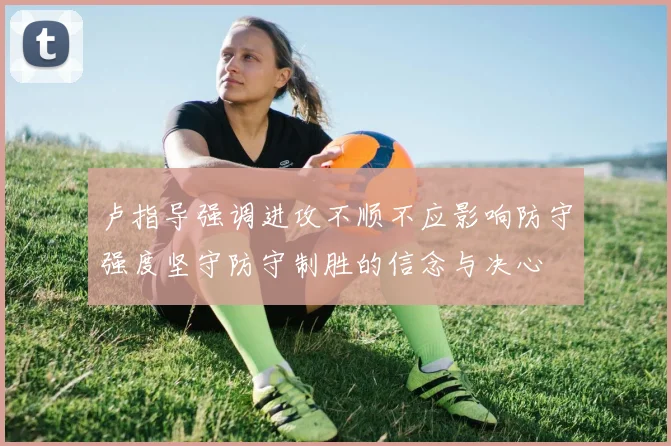 卢指导强调进攻不顺不应影响防守强度坚守防守制胜的信念与决心
