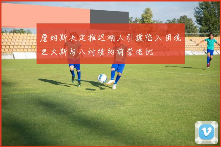 詹姆斯决定推迟湖人引援陷入困境里夫斯与八村续约前景堪忧