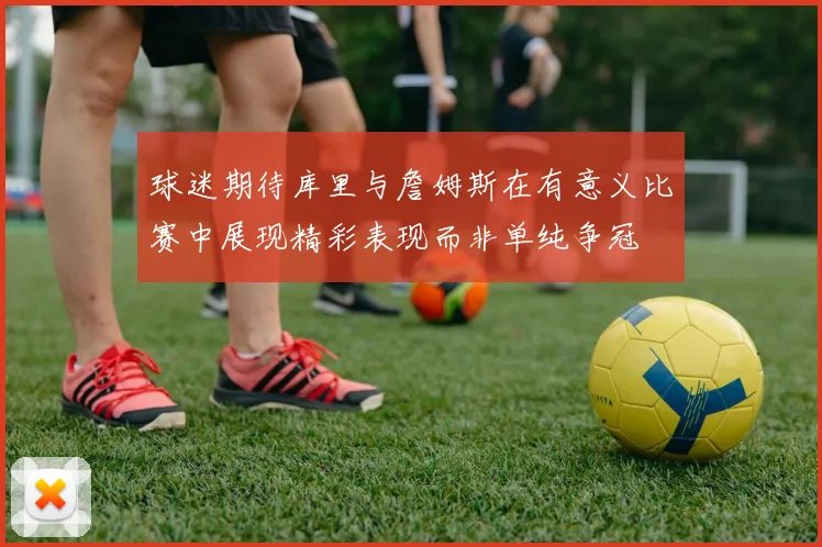 球迷期待库里与詹姆斯在有意义比赛中展现精彩表现而非单纯争冠