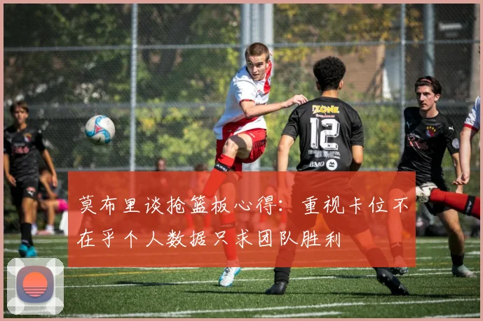 莫布里谈抢篮板心得：重视卡位不在乎个人数据只求团队胜利