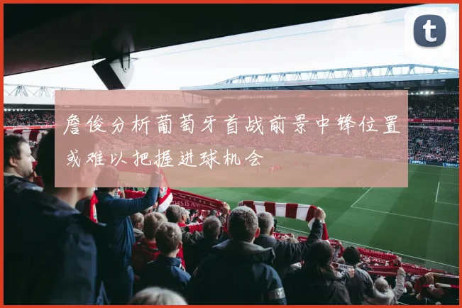 詹俊分析葡萄牙首战前景中锋位置或难以把握进球机会