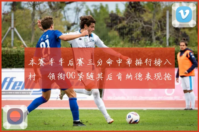 本赛季季后赛三分命中率排行榜八村塁领衔OG紧随其后肯纳德表现抢眼