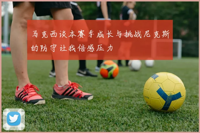 马克西谈本赛季成长与挑战尼克斯的防守让我倍感压力