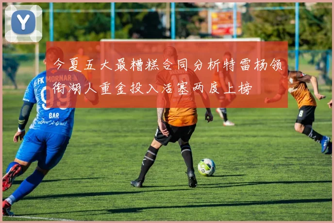今夏五大最糟糕合同分析特雷杨领衔湖人重金投入活塞两度上榜