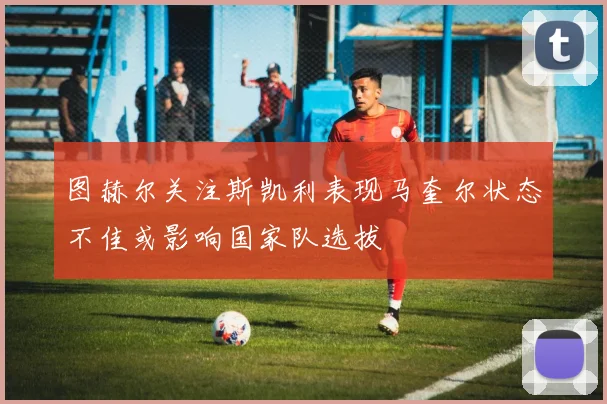 图赫尔关注斯凯利表现马奎尔状态不佳或影响国家队选拔