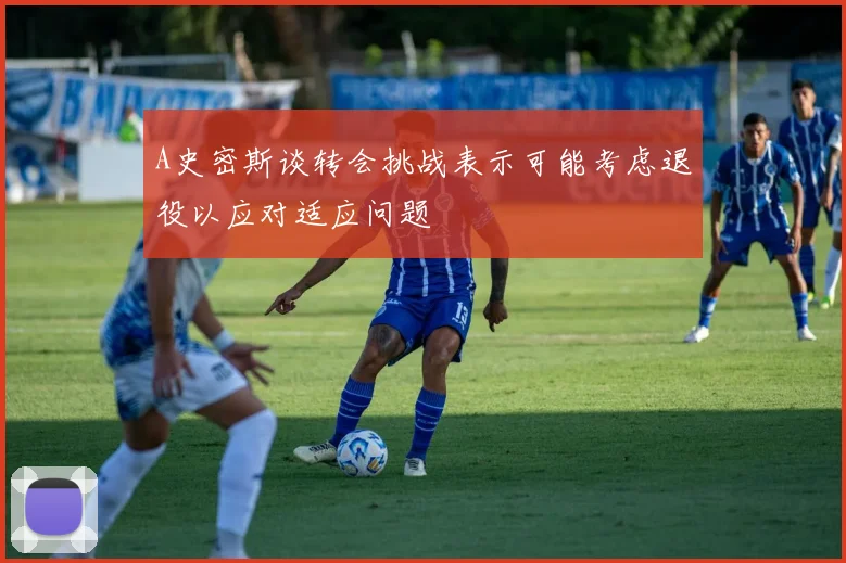 A史密斯谈转会挑战表示可能考虑退役以应对适应问题