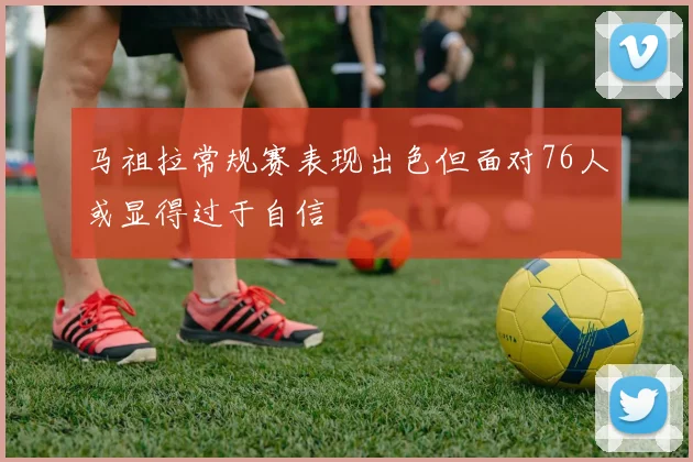 马祖拉常规赛表现出色但面对76人或显得过于自信